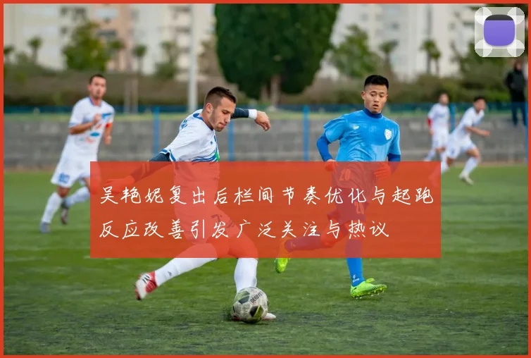 吴艳妮复出后栏间节奏优化与起跑反应改善引发广泛关注与热议