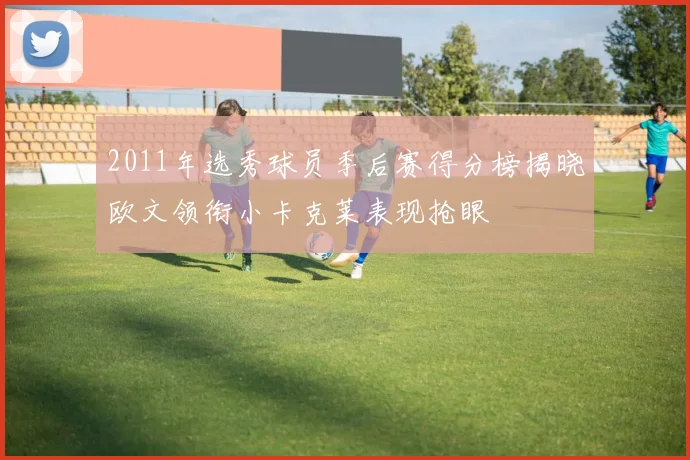 2011年选秀球员季后赛得分榜揭晓欧文领衔小卡克莱表现抢眼