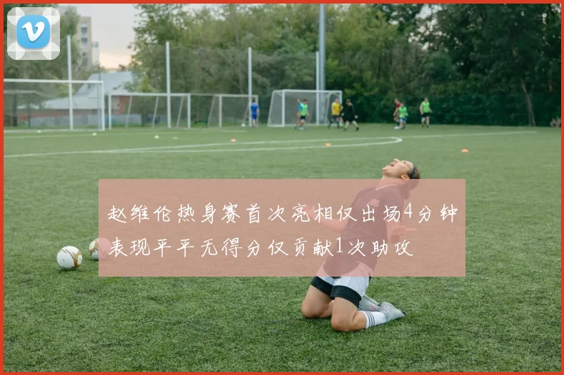 赵维伦热身赛首次亮相仅出场4分钟表现平平无得分仅贡献1次助攻