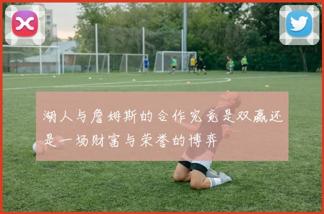 湖人与詹姆斯的合作究竟是双赢还是一场财富与荣誉的博弈