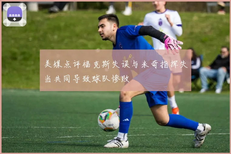 美媒点评福克斯失误与米奇指挥失当共同导致球队惨败
