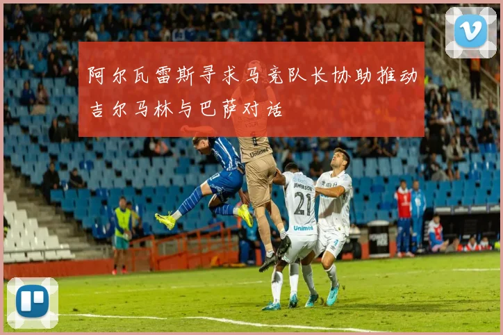 阿尔瓦雷斯寻求马竞队长协助推动吉尔马林与巴萨对话