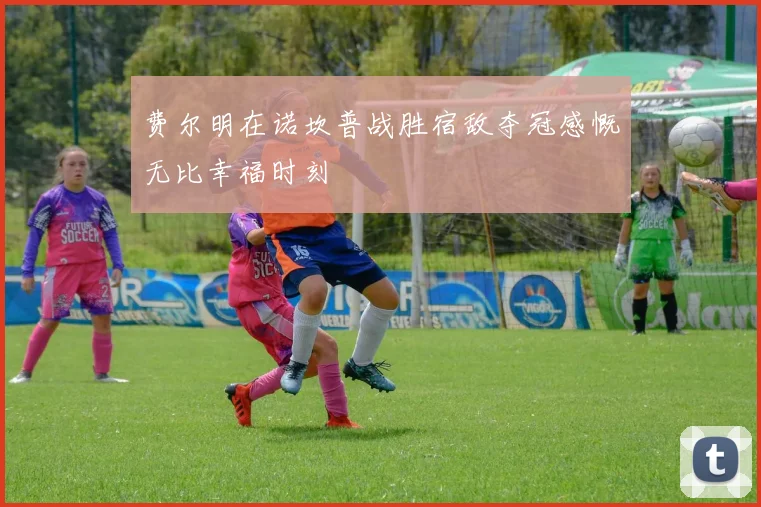 费尔明在诺坎普战胜宿敌夺冠感慨无比幸福时刻