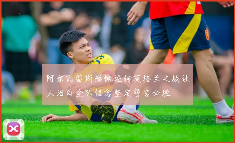 阿尔瓦雷斯感慨逆转英格兰之战让人泪目全队信念坚定誓言必胜