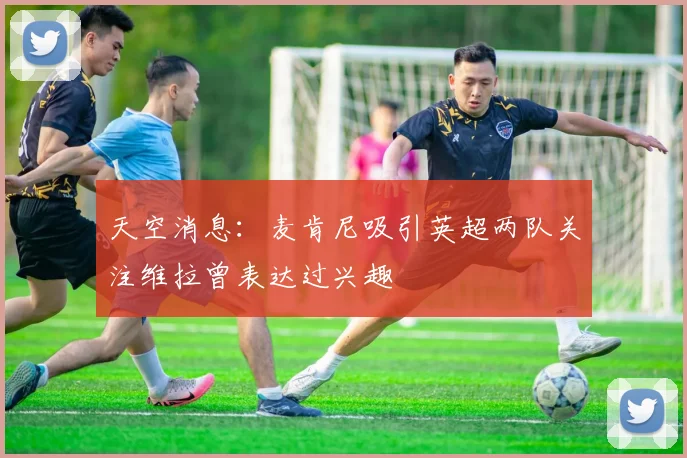天空消息：麦肯尼吸引英超两队关注维拉曾表达过兴趣