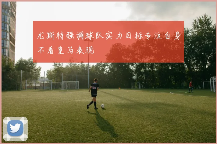 尤斯特强调球队实力目标专注自身不看皇马表现