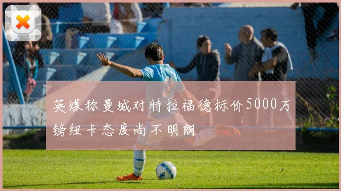 英媒称曼城对特拉福德标价5000万镑纽卡态度尚不明朗