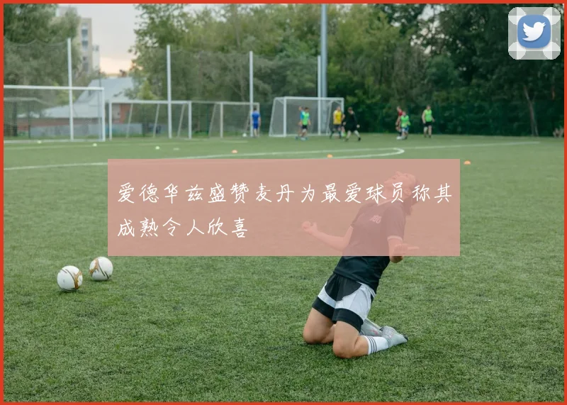 爱德华兹盛赞麦丹为最爱球员称其成熟令人欣喜