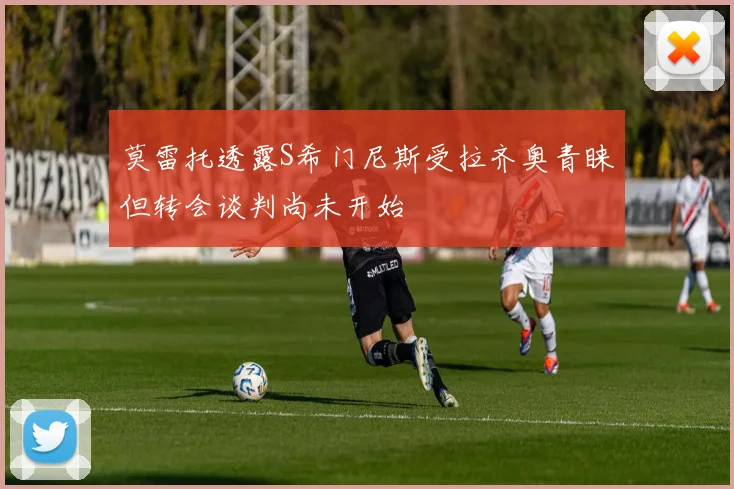 莫雷托透露S希门尼斯受拉齐奥青睐但转会谈判尚未开始
