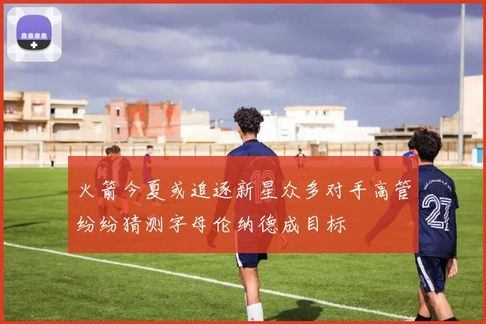 火箭今夏或追逐新星众多对手高管纷纷猜测字母伦纳德成目标
