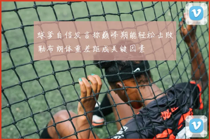 球爹自信发言称巅峰期能轻松击败勒布朗体重差距成关键因素