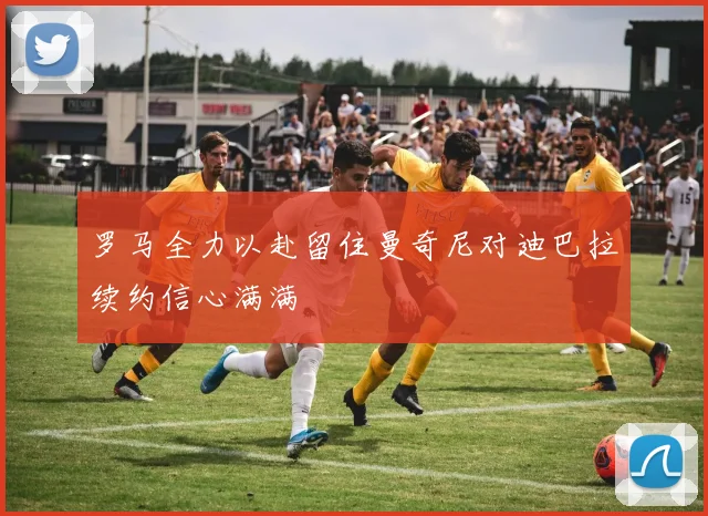 罗马全力以赴留住曼奇尼对迪巴拉续约信心满满