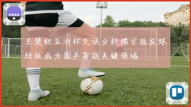 王楚钦亚洲杯失误分析揭示接发球短板成为国乒备战关键领域