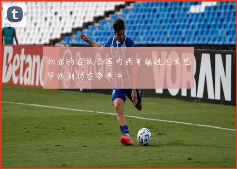 切尔西否认签塞内西可能性尤文巴萨热刺仍在争夺中