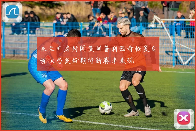 米兰开启封闭集训普利西奇恢复合练状态良好期待新赛季表现