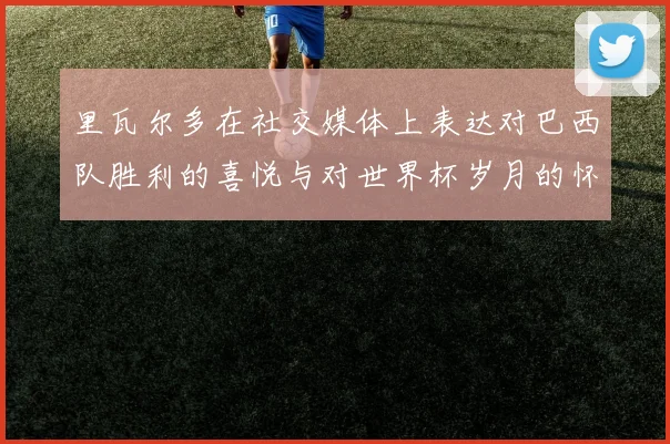 里瓦尔多在社交媒体上表达对巴西队胜利的喜悦与对世界杯岁月的怀念