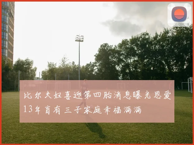 比尔夫妇喜迎第四胎消息曝光恩爱13年育有三子家庭幸福满满