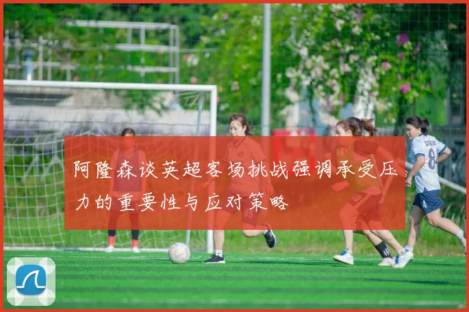 阿隆森谈英超客场挑战强调承受压力的重要性与应对策略