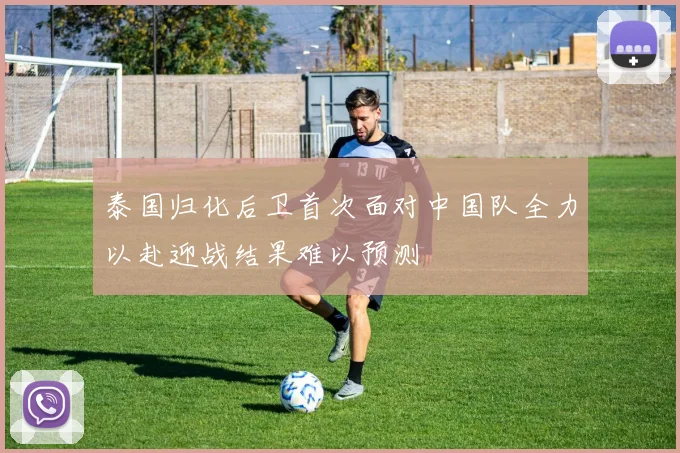 泰国归化后卫首次面对中国队全力以赴迎战结果难以预测