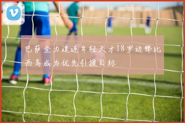 巴萨全力追逐年轻天才18岁边锋比西乌成为优先引援目标
