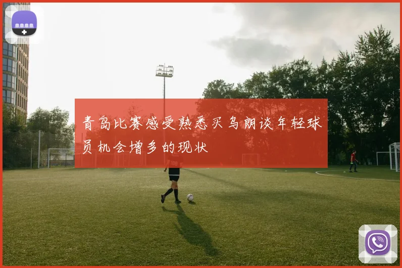 青岛比赛感受熟悉买乌朗谈年轻球员机会增多的现状