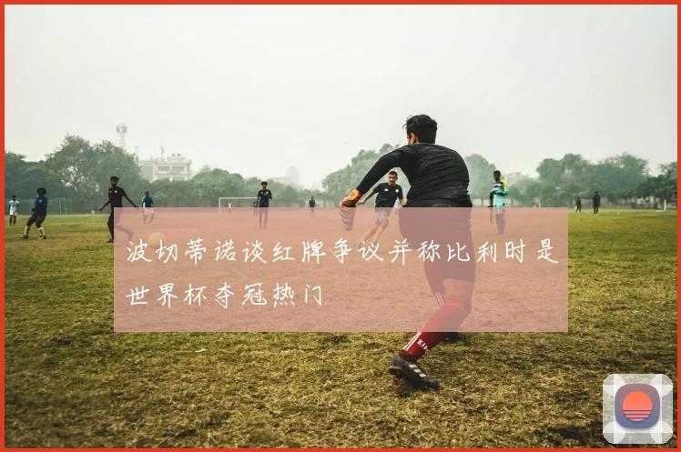 波切蒂诺谈红牌争议并称比利时是世界杯夺冠热门