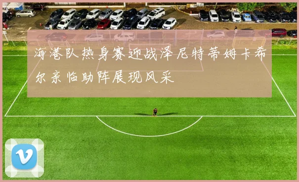 海港队热身赛迎战泽尼特蒂姆卡希尔亲临助阵展现风采