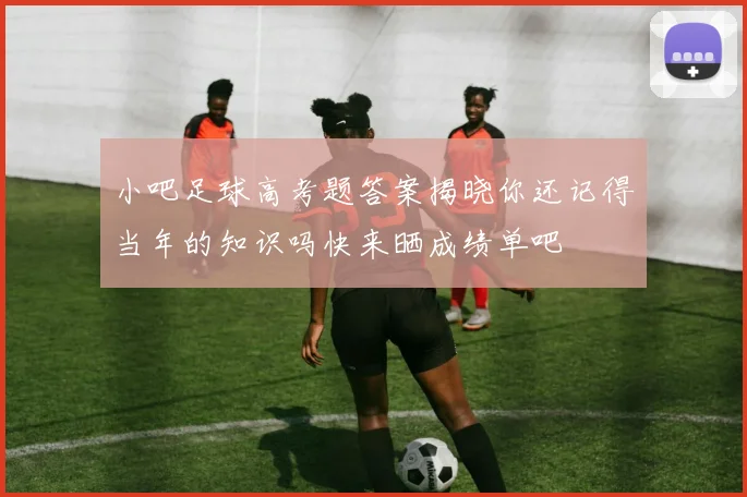 小吧足球高考题答案揭晓你还记得当年的知识吗快来晒成绩单吧