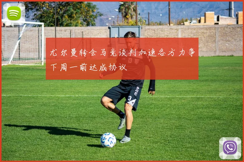尤尔曼转会马竞谈判加速各方力争下周一前达成协议