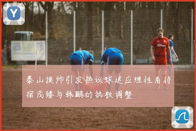 泰山换帅引发热议球迷应理性看待宿茂臻与韩鹏的执教调整