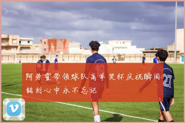 阿劳霍带领球队高举奖杯庆祝瞬间铭刻心中永不忘记