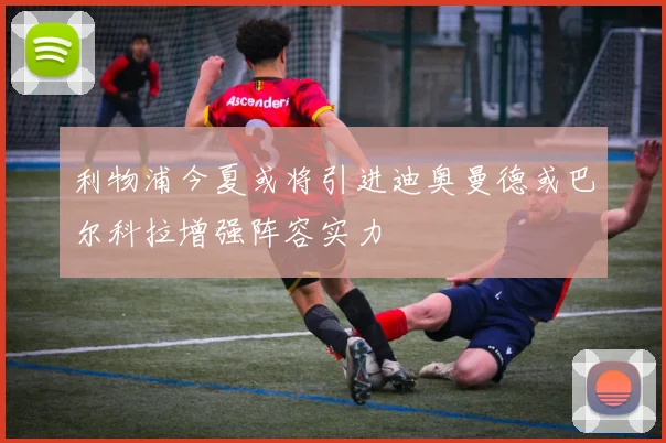 利物浦今夏或将引进迪奥曼德或巴尔科拉增强阵容实力