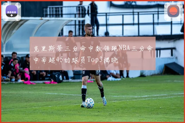 克里斯蒂三分命中数领跑NBA三分命中率超45的球员Top3揭晓