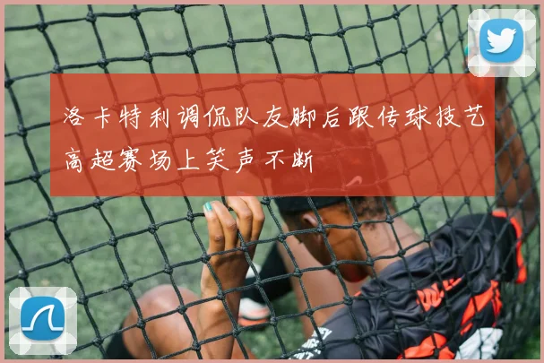 洛卡特利调侃队友脚后跟传球技艺高超赛场上笑声不断